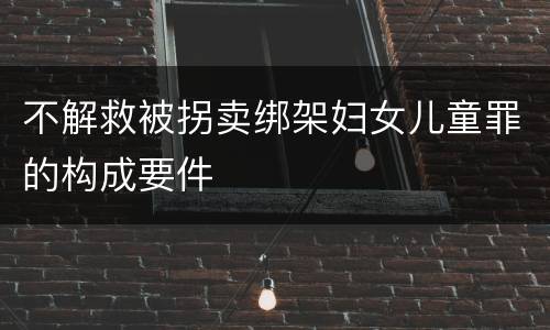 不解救被拐卖绑架妇女儿童罪的构成要件