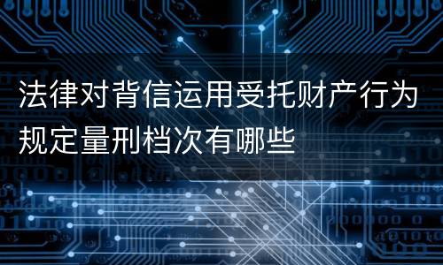 法律对背信运用受托财产行为规定量刑档次有哪些