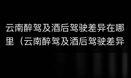 云南醉驾及酒后驾驶差异在哪里（云南醉驾及酒后驾驶差异在哪里查询）