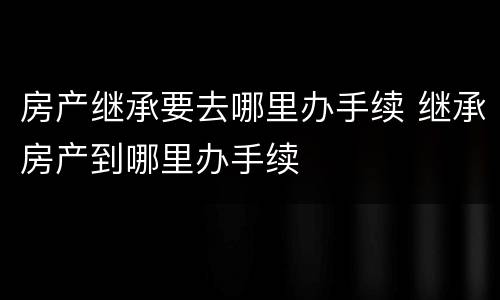 房产继承要去哪里办手续 继承房产到哪里办手续
