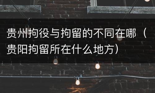 贵州拘役与拘留的不同在哪（贵阳拘留所在什么地方）