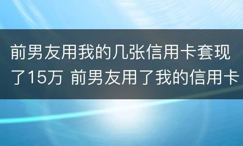 前男友用我的几张信用卡套现了15万 前男友用了我的信用卡不还钱怎么办