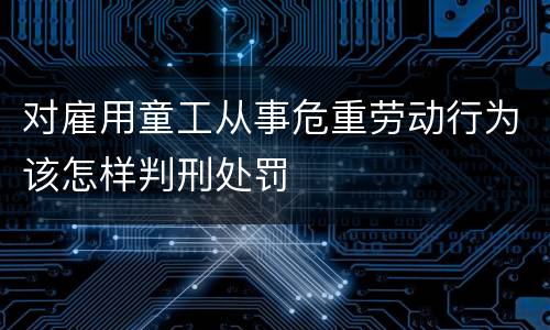 对雇用童工从事危重劳动行为该怎样判刑处罚
