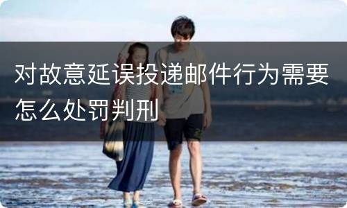 对故意延误投递邮件行为需要怎么处罚判刑