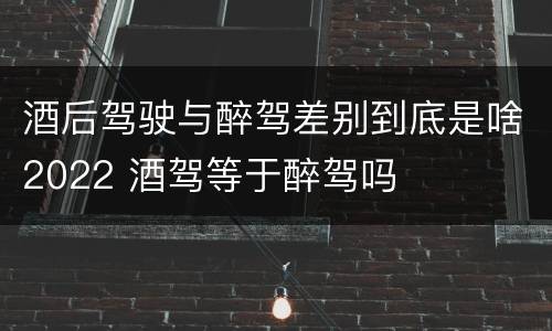 酒后驾驶与醉驾差别到底是啥2022 酒驾等于醉驾吗