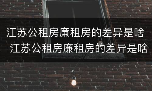 江苏公租房廉租房的差异是啥 江苏公租房廉租房的差异是啥啊