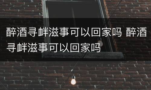 醉酒寻衅滋事可以回家吗 醉酒寻衅滋事可以回家吗