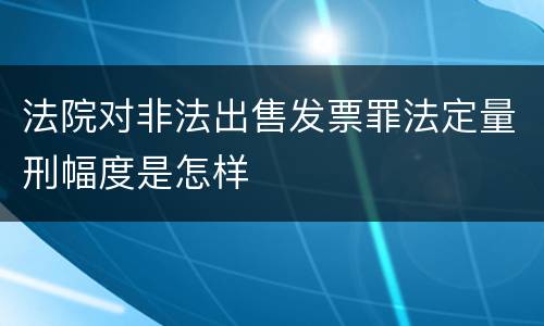 法院对非法出售发票罪法定量刑幅度是怎样