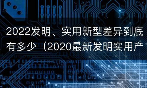 2022发明、实用新型差异到底有多少（2020最新发明实用产品）