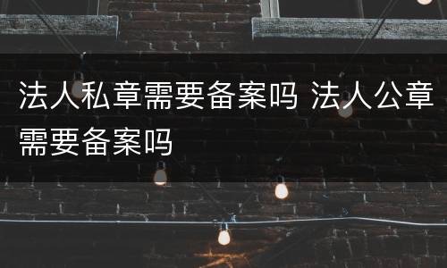 法人私章需要备案吗 法人公章需要备案吗