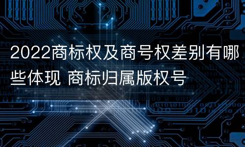 2022商标权及商号权差别有哪些体现 商标归属版权号
