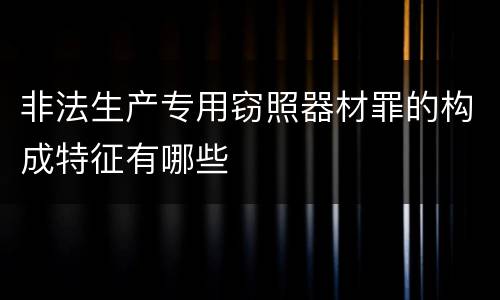 非法生产专用窃照器材罪的构成特征有哪些
