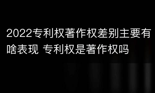 2022专利权著作权差别主要有啥表现 专利权是著作权吗