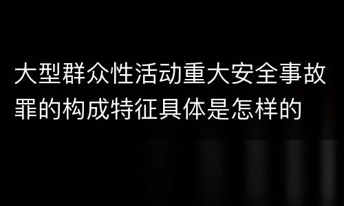 大型群众性活动重大安全事故罪的构成特征具体是怎样的