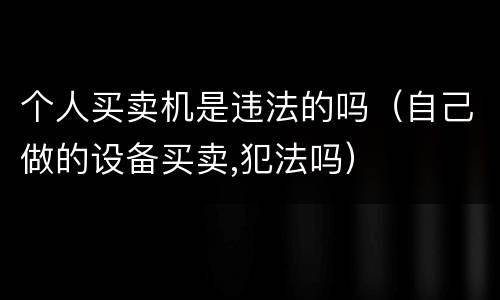 个人买卖机是违法的吗（自己做的设备买卖,犯法吗）