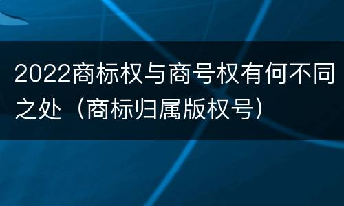 2022商标权与商号权有何不同之处（商标归属版权号）