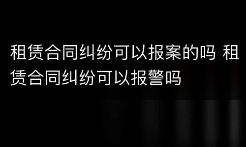 租赁合同纠纷可以报案的吗 租赁合同纠纷可以报警吗