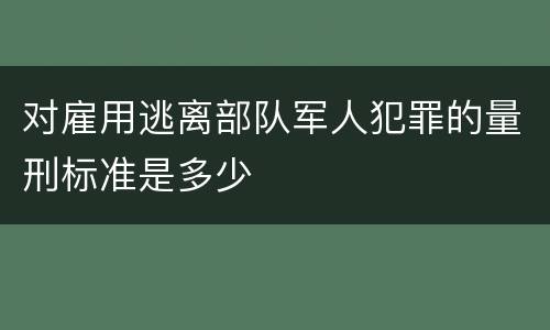 对雇用逃离部队军人犯罪的量刑标准是多少
