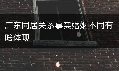 广东同居关系事实婚姻不同有啥体现
