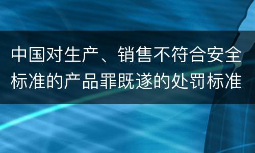 中国对生产、销售不符合安全标准的产品罪既遂的处罚标准