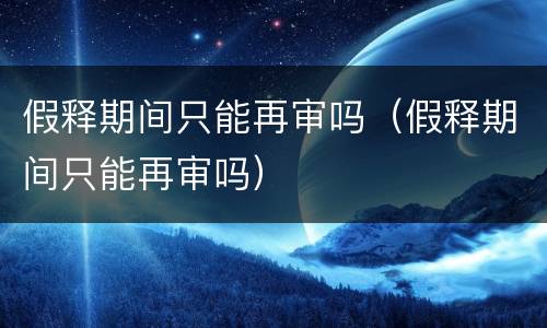 假释期间只能再审吗（假释期间只能再审吗）