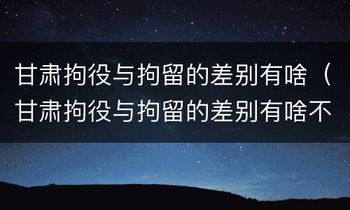 甘肃拘役与拘留的差别有啥（甘肃拘役与拘留的差别有啥不同）