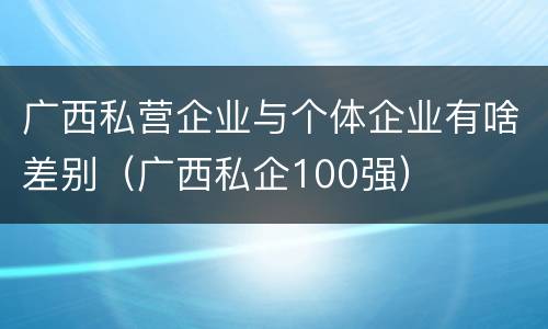 广西私营企业与个体企业有啥差别（广西私企100强）