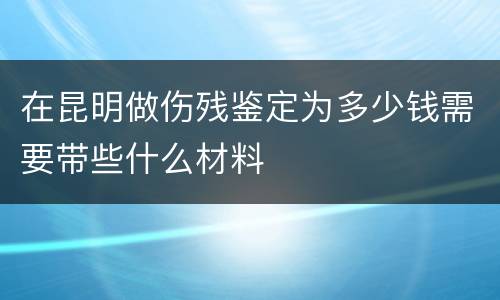 在昆明做伤残鉴定为多少钱需要带些什么材料
