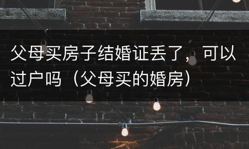 父母买房子结婚证丢了，可以过户吗（父母买的婚房）