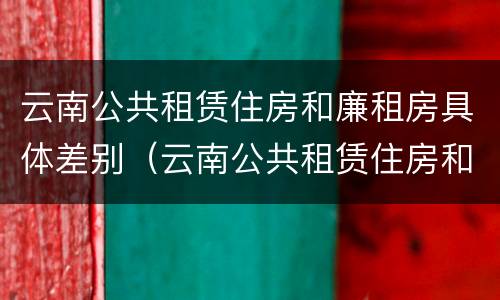 云南公共租赁住房和廉租房具体差别（云南公共租赁住房和廉租房具体差别是什么）