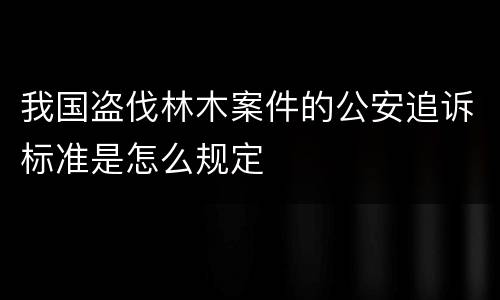 我国盗伐林木案件的公安追诉标准是怎么规定