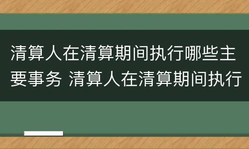 清算人在清算期间执行哪些主要事务 清算人在清算期间执行哪些主要事务工作