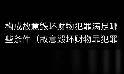 构成故意毁坏财物犯罪满足哪些条件(故意毁坏财物罪犯罪构成)
