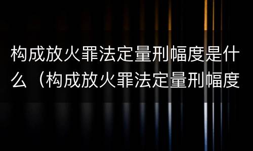 构成放火罪法定量刑幅度是什么（构成放火罪法定量刑幅度是什么）