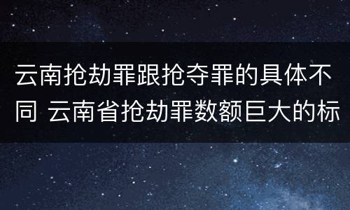 云南抢劫罪跟抢夺罪的具体不同 云南省抢劫罪数额巨大的标准