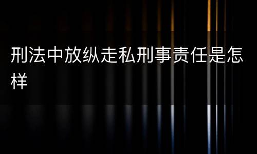 刑法中放纵走私刑事责任是怎样