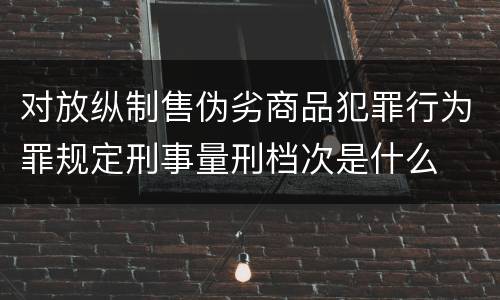 对放纵制售伪劣商品犯罪行为罪规定刑事量刑档次是什么