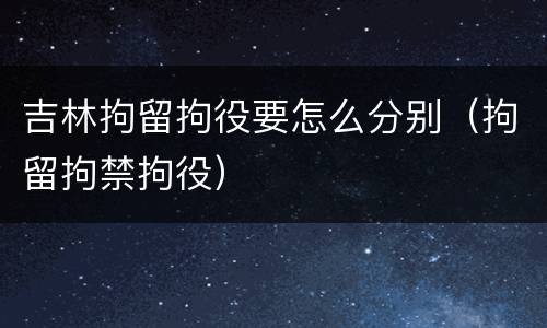 吉林拘留拘役要怎么分别（拘留拘禁拘役）