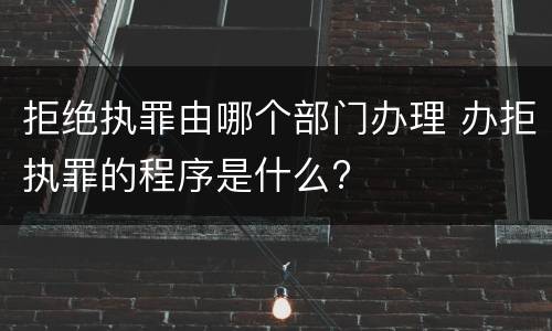 拒绝执罪由哪个部门办理 办拒执罪的程序是什么?