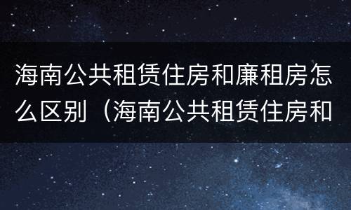 海南公共租赁住房和廉租房怎么区别（海南公共租赁住房和廉租房怎么区别呢）
