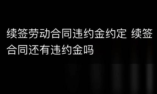 续签劳动合同违约金约定 续签合同还有违约金吗