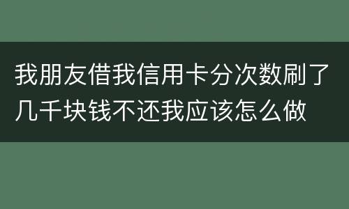 我朋友借我信用卡分次数刷了几千块钱不还我应该怎么做