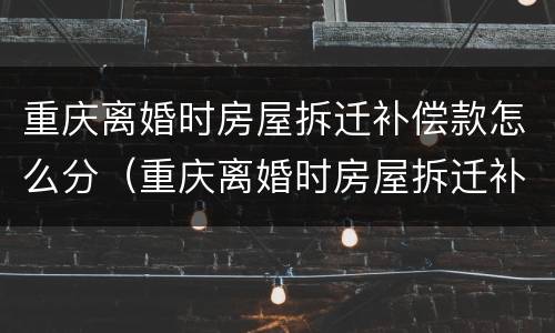 重庆离婚时房屋拆迁补偿款怎么分（重庆离婚时房屋拆迁补偿款怎么分割）
