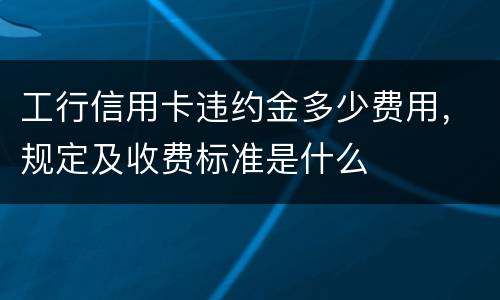 工行信用卡违约金多少费用，规定及收费标准是什么