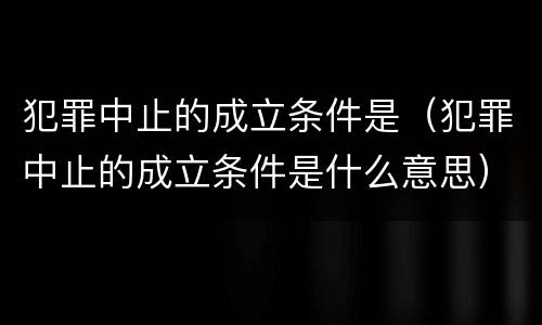 犯罪中止的成立条件是（犯罪中止的成立条件是什么意思）