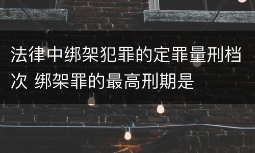 法律中绑架犯罪的定罪量刑档次 绑架罪的最高刑期是