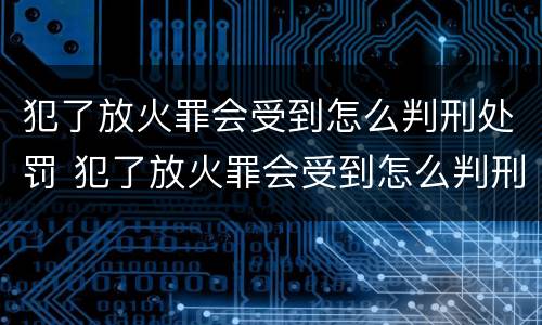犯了放火罪会受到怎么判刑处罚 犯了放火罪会受到怎么判刑处罚嘛