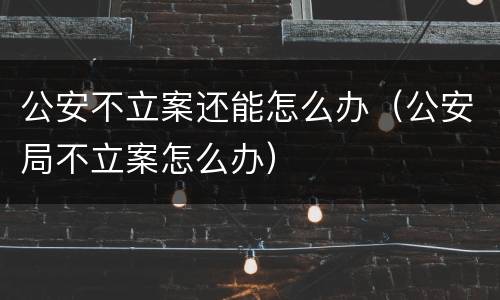 公安不立案还能怎么办（公安局不立案怎么办）