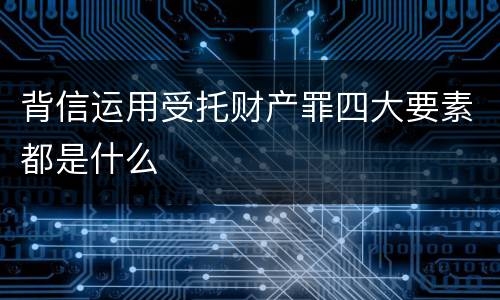 背信运用受托财产罪四大要素都是什么