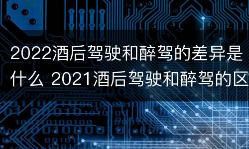 2022酒后驾驶和醉驾的差异是什么 2021酒后驾驶和醉驾的区别